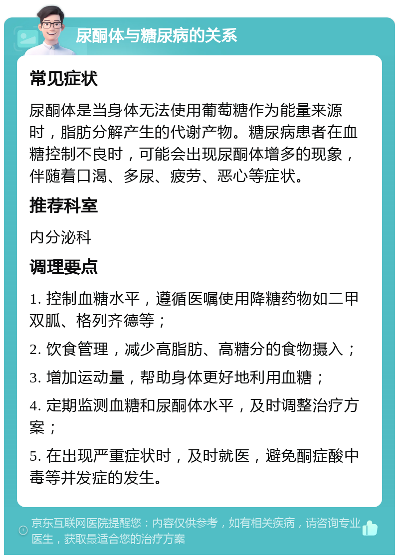 尿酮体与糖尿病的关系 常见症状 尿酮体是当身体无法使用葡萄糖作为能量来源时，脂肪分解产生的代谢产物。糖尿病患者在血糖控制不良时，可能会出现尿酮体增多的现象，伴随着口渴、多尿、疲劳、恶心等症状。 推荐科室 内分泌科 调理要点 1. 控制血糖水平，遵循医嘱使用降糖药物如二甲双胍、格列齐德等； 2. 饮食管理，减少高脂肪、高糖分的食物摄入； 3. 增加运动量，帮助身体更好地利用血糖； 4. 定期监测血糖和尿酮体水平，及时调整治疗方案； 5. 在出现严重症状时，及时就医，避免酮症酸中毒等并发症的发生。