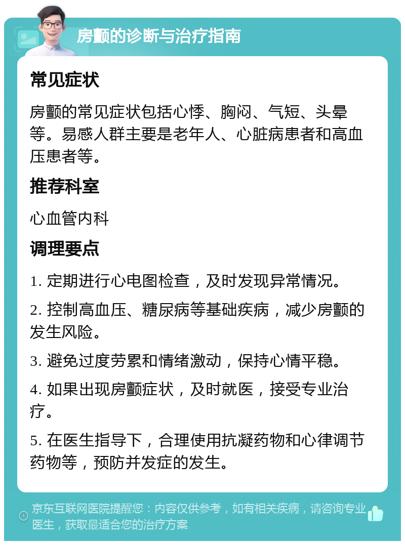 房颤的诊断与治疗指南 常见症状 房颤的常见症状包括心悸、胸闷、气短、头晕等。易感人群主要是老年人、心脏病患者和高血压患者等。 推荐科室 心血管内科 调理要点 1. 定期进行心电图检查，及时发现异常情况。 2. 控制高血压、糖尿病等基础疾病，减少房颤的发生风险。 3. 避免过度劳累和情绪激动，保持心情平稳。 4. 如果出现房颤症状，及时就医，接受专业治疗。 5. 在医生指导下，合理使用抗凝药物和心律调节药物等，预防并发症的发生。