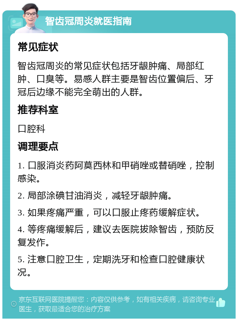 智齿冠周炎就医指南 常见症状 智齿冠周炎的常见症状包括牙龈肿痛、局部红肿、口臭等。易感人群主要是智齿位置偏后、牙冠后边缘不能完全萌出的人群。 推荐科室 口腔科 调理要点 1. 口服消炎药阿莫西林和甲硝唑或替硝唑，控制感染。 2. 局部涂碘甘油消炎，减轻牙龈肿痛。 3. 如果疼痛严重，可以口服止疼药缓解症状。 4. 等疼痛缓解后，建议去医院拔除智齿，预防反复发作。 5. 注意口腔卫生，定期洗牙和检查口腔健康状况。