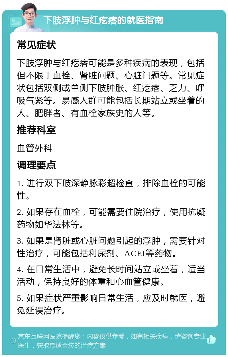 下肢浮肿与红疙瘩的就医指南 常见症状 下肢浮肿与红疙瘩可能是多种疾病的表现，包括但不限于血栓、肾脏问题、心脏问题等。常见症状包括双侧或单侧下肢肿胀、红疙瘩、乏力、呼吸气紧等。易感人群可能包括长期站立或坐着的人、肥胖者、有血栓家族史的人等。 推荐科室 血管外科 调理要点 1. 进行双下肢深静脉彩超检查，排除血栓的可能性。 2. 如果存在血栓，可能需要住院治疗，使用抗凝药物如华法林等。 3. 如果是肾脏或心脏问题引起的浮肿，需要针对性治疗，可能包括利尿剂、ACEI等药物。 4. 在日常生活中，避免长时间站立或坐着，适当活动，保持良好的体重和心血管健康。 5. 如果症状严重影响日常生活，应及时就医，避免延误治疗。