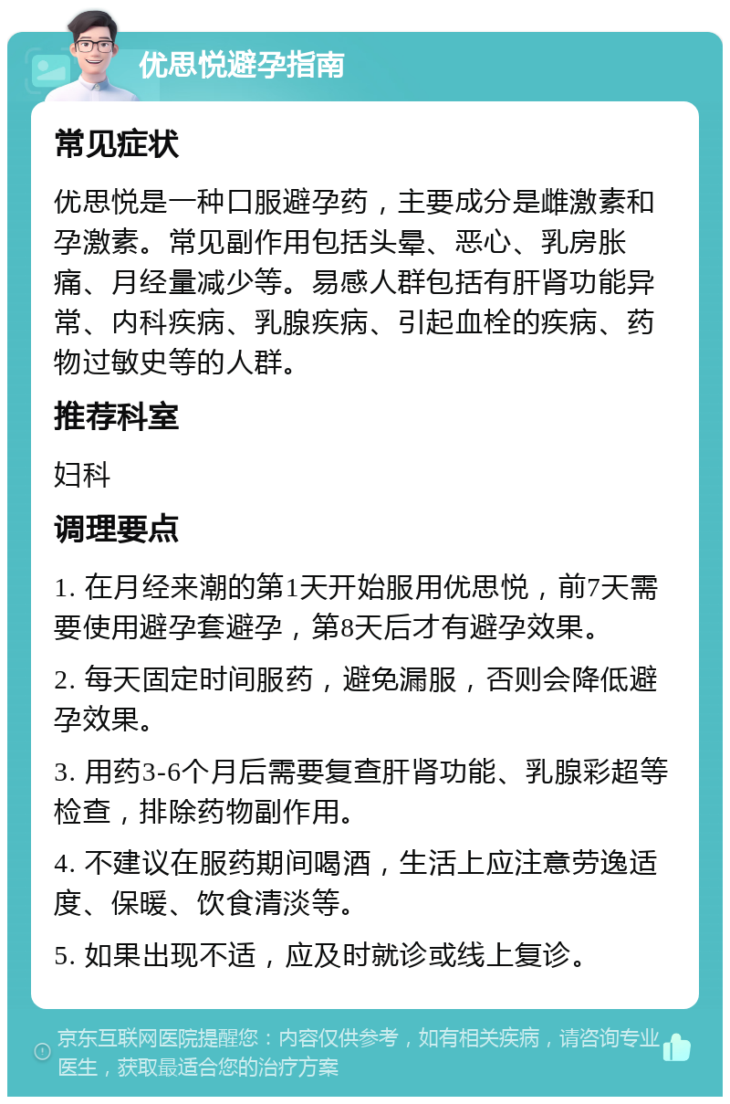 优思悦避孕指南 常见症状 优思悦是一种口服避孕药，主要成分是雌激素和孕激素。常见副作用包括头晕、恶心、乳房胀痛、月经量减少等。易感人群包括有肝肾功能异常、内科疾病、乳腺疾病、引起血栓的疾病、药物过敏史等的人群。 推荐科室 妇科 调理要点 1. 在月经来潮的第1天开始服用优思悦，前7天需要使用避孕套避孕，第8天后才有避孕效果。 2. 每天固定时间服药，避免漏服，否则会降低避孕效果。 3. 用药3-6个月后需要复查肝肾功能、乳腺彩超等检查，排除药物副作用。 4. 不建议在服药期间喝酒，生活上应注意劳逸适度、保暖、饮食清淡等。 5. 如果出现不适，应及时就诊或线上复诊。