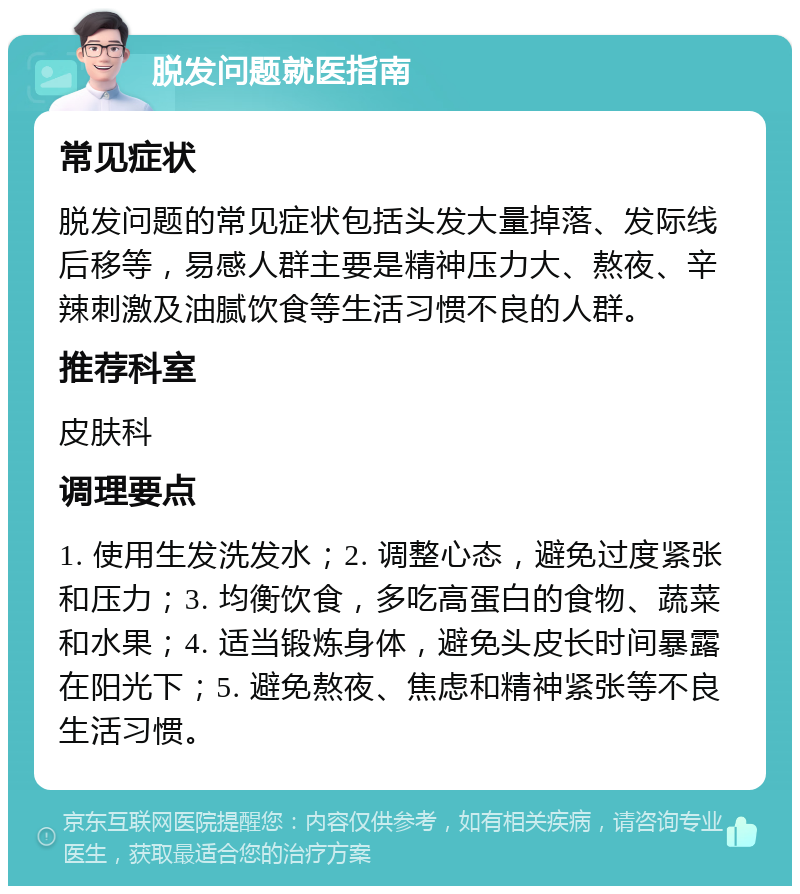 脱发问题就医指南 常见症状 脱发问题的常见症状包括头发大量掉落、发际线后移等，易感人群主要是精神压力大、熬夜、辛辣刺激及油腻饮食等生活习惯不良的人群。 推荐科室 皮肤科 调理要点 1. 使用生发洗发水；2. 调整心态，避免过度紧张和压力；3. 均衡饮食，多吃高蛋白的食物、蔬菜和水果；4. 适当锻炼身体，避免头皮长时间暴露在阳光下；5. 避免熬夜、焦虑和精神紧张等不良生活习惯。