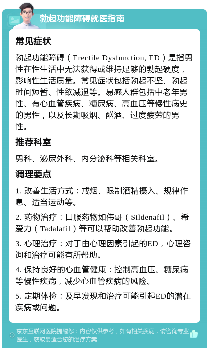 勃起功能障碍就医指南 常见症状 勃起功能障碍（Erectile Dysfunction, ED）是指男性在性生活中无法获得或维持足够的勃起硬度，影响性生活质量。常见症状包括勃起不坚、勃起时间短暂、性欲减退等。易感人群包括中老年男性、有心血管疾病、糖尿病、高血压等慢性病史的男性，以及长期吸烟、酗酒、过度疲劳的男性。 推荐科室 男科、泌尿外科、内分泌科等相关科室。 调理要点 1. 改善生活方式：戒烟、限制酒精摄入、规律作息、适当运动等。 2. 药物治疗：口服药物如伟哥（Sildenafil）、希爱力（Tadalafil）等可以帮助改善勃起功能。 3. 心理治疗：对于由心理因素引起的ED，心理咨询和治疗可能有所帮助。 4. 保持良好的心血管健康：控制高血压、糖尿病等慢性疾病，减少心血管疾病的风险。 5. 定期体检：及早发现和治疗可能引起ED的潜在疾病或问题。