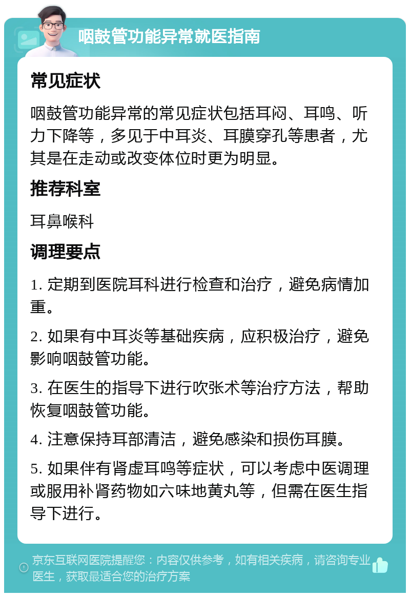 咽鼓管功能异常就医指南 常见症状 咽鼓管功能异常的常见症状包括耳闷、耳鸣、听力下降等，多见于中耳炎、耳膜穿孔等患者，尤其是在走动或改变体位时更为明显。 推荐科室 耳鼻喉科 调理要点 1. 定期到医院耳科进行检查和治疗，避免病情加重。 2. 如果有中耳炎等基础疾病，应积极治疗，避免影响咽鼓管功能。 3. 在医生的指导下进行吹张术等治疗方法，帮助恢复咽鼓管功能。 4. 注意保持耳部清洁，避免感染和损伤耳膜。 5. 如果伴有肾虚耳鸣等症状，可以考虑中医调理或服用补肾药物如六味地黄丸等，但需在医生指导下进行。