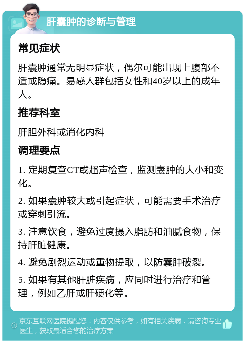 肝囊肿的诊断与管理 常见症状 肝囊肿通常无明显症状，偶尔可能出现上腹部不适或隐痛。易感人群包括女性和40岁以上的成年人。 推荐科室 肝胆外科或消化内科 调理要点 1. 定期复查CT或超声检查，监测囊肿的大小和变化。 2. 如果囊肿较大或引起症状，可能需要手术治疗或穿刺引流。 3. 注意饮食，避免过度摄入脂肪和油腻食物，保持肝脏健康。 4. 避免剧烈运动或重物提取，以防囊肿破裂。 5. 如果有其他肝脏疾病，应同时进行治疗和管理，例如乙肝或肝硬化等。