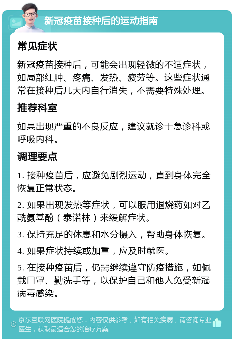 新冠疫苗接种后的运动指南 常见症状 新冠疫苗接种后，可能会出现轻微的不适症状，如局部红肿、疼痛、发热、疲劳等。这些症状通常在接种后几天内自行消失，不需要特殊处理。 推荐科室 如果出现严重的不良反应，建议就诊于急诊科或呼吸内科。 调理要点 1. 接种疫苗后，应避免剧烈运动，直到身体完全恢复正常状态。 2. 如果出现发热等症状，可以服用退烧药如对乙酰氨基酚（泰诺林）来缓解症状。 3. 保持充足的休息和水分摄入，帮助身体恢复。 4. 如果症状持续或加重，应及时就医。 5. 在接种疫苗后，仍需继续遵守防疫措施，如佩戴口罩、勤洗手等，以保护自己和他人免受新冠病毒感染。