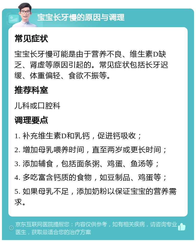 宝宝长牙慢的原因与调理 常见症状 宝宝长牙慢可能是由于营养不良、维生素D缺乏、肾虚等原因引起的。常见症状包括长牙迟缓、体重偏轻、食欲不振等。 推荐科室 儿科或口腔科 调理要点 1. 补充维生素D和乳钙，促进钙吸收； 2. 增加母乳喂养时间，直至两岁或更长时间； 3. 添加辅食，包括面条粥、鸡蛋、鱼汤等； 4. 多吃富含钙质的食物，如豆制品、鸡蛋等； 5. 如果母乳不足，添加奶粉以保证宝宝的营养需求。