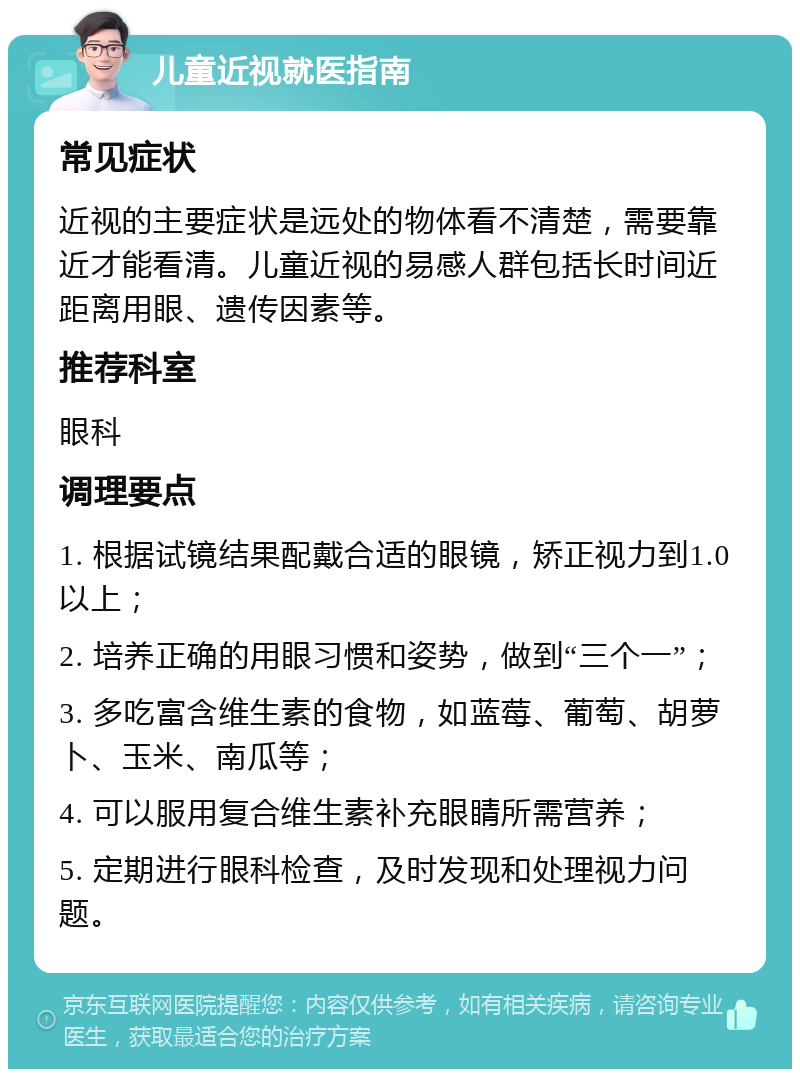 儿童近视就医指南 常见症状 近视的主要症状是远处的物体看不清楚，需要靠近才能看清。儿童近视的易感人群包括长时间近距离用眼、遗传因素等。 推荐科室 眼科 调理要点 1. 根据试镜结果配戴合适的眼镜，矫正视力到1.0以上； 2. 培养正确的用眼习惯和姿势，做到“三个一”； 3. 多吃富含维生素的食物，如蓝莓、葡萄、胡萝卜、玉米、南瓜等； 4. 可以服用复合维生素补充眼睛所需营养； 5. 定期进行眼科检查，及时发现和处理视力问题。