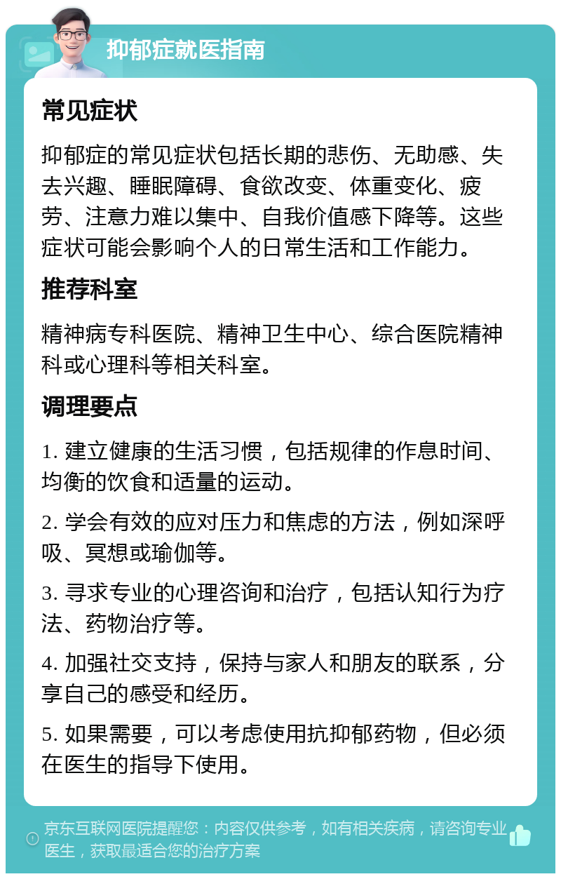 抑郁症就医指南 常见症状 抑郁症的常见症状包括长期的悲伤、无助感、失去兴趣、睡眠障碍、食欲改变、体重变化、疲劳、注意力难以集中、自我价值感下降等。这些症状可能会影响个人的日常生活和工作能力。 推荐科室 精神病专科医院、精神卫生中心、综合医院精神科或心理科等相关科室。 调理要点 1. 建立健康的生活习惯，包括规律的作息时间、均衡的饮食和适量的运动。 2. 学会有效的应对压力和焦虑的方法，例如深呼吸、冥想或瑜伽等。 3. 寻求专业的心理咨询和治疗，包括认知行为疗法、药物治疗等。 4. 加强社交支持，保持与家人和朋友的联系，分享自己的感受和经历。 5. 如果需要，可以考虑使用抗抑郁药物，但必须在医生的指导下使用。