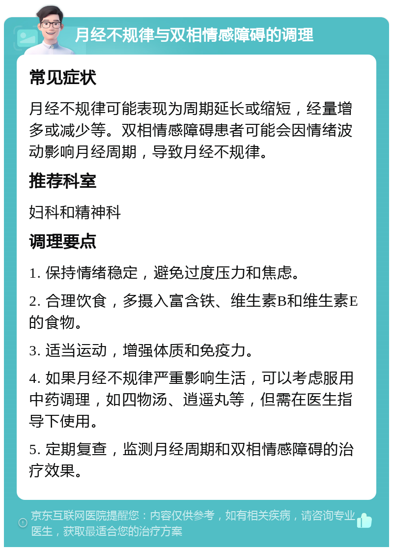 月经不规律与双相情感障碍的调理 常见症状 月经不规律可能表现为周期延长或缩短，经量增多或减少等。双相情感障碍患者可能会因情绪波动影响月经周期，导致月经不规律。 推荐科室 妇科和精神科 调理要点 1. 保持情绪稳定，避免过度压力和焦虑。 2. 合理饮食，多摄入富含铁、维生素B和维生素E的食物。 3. 适当运动，增强体质和免疫力。 4. 如果月经不规律严重影响生活，可以考虑服用中药调理，如四物汤、逍遥丸等，但需在医生指导下使用。 5. 定期复查，监测月经周期和双相情感障碍的治疗效果。