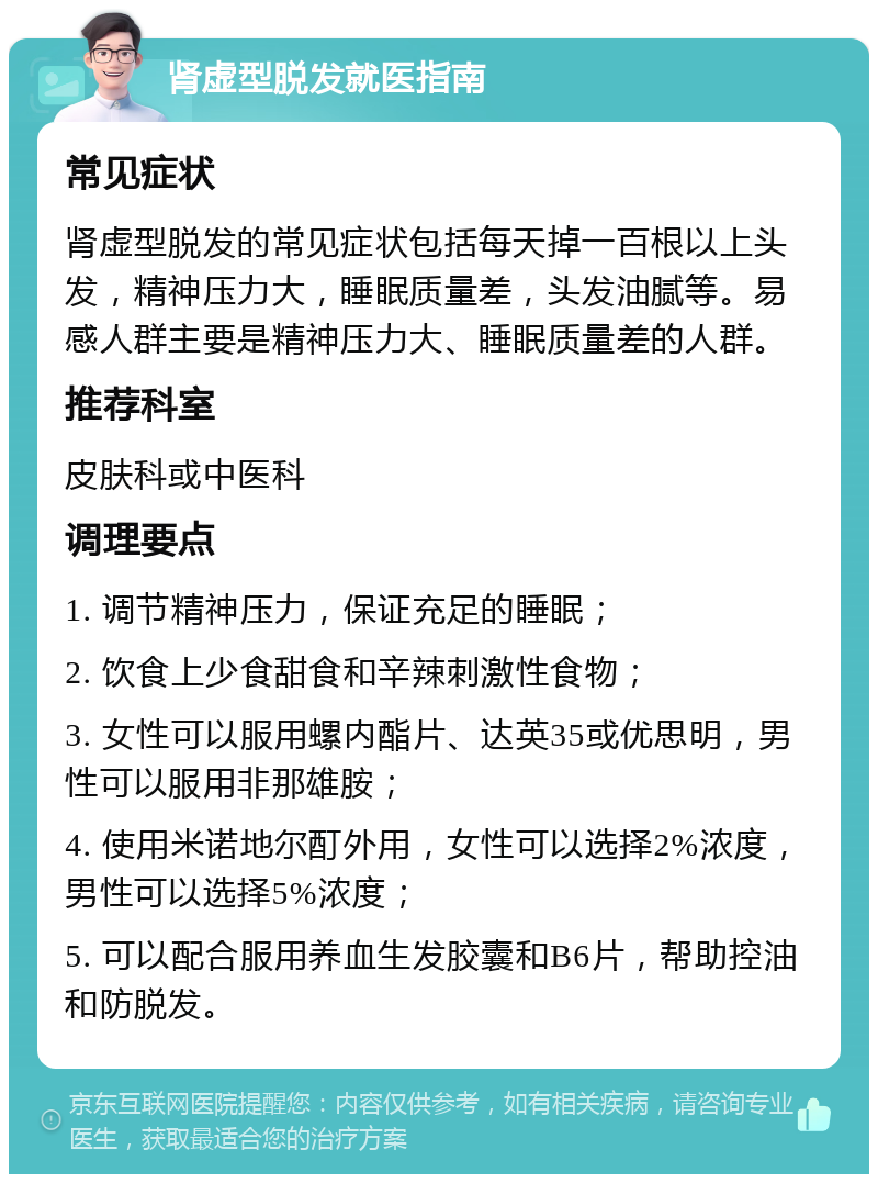 肾虚型脱发就医指南 常见症状 肾虚型脱发的常见症状包括每天掉一百根以上头发，精神压力大，睡眠质量差，头发油腻等。易感人群主要是精神压力大、睡眠质量差的人群。 推荐科室 皮肤科或中医科 调理要点 1. 调节精神压力，保证充足的睡眠； 2. 饮食上少食甜食和辛辣刺激性食物； 3. 女性可以服用螺内酯片、达英35或优思明，男性可以服用非那雄胺； 4. 使用米诺地尔酊外用，女性可以选择2%浓度，男性可以选择5%浓度； 5. 可以配合服用养血生发胶囊和B6片，帮助控油和防脱发。