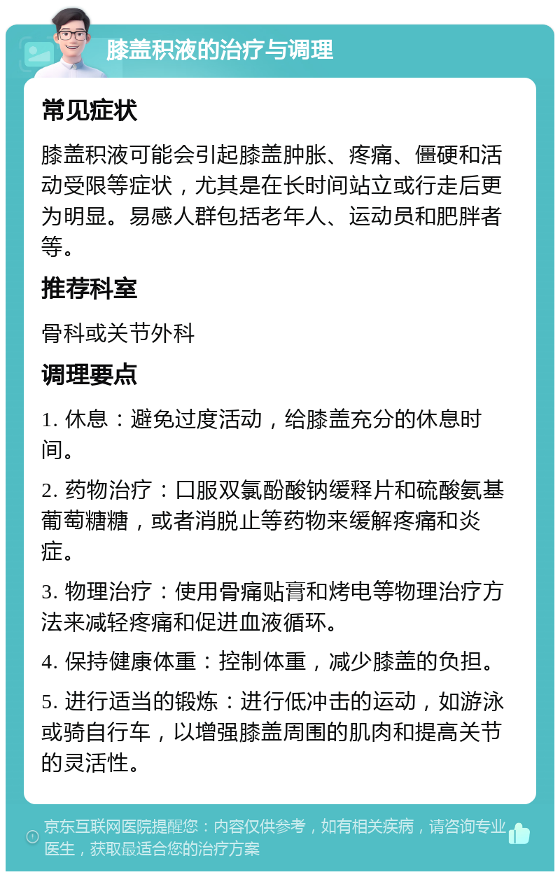 膝盖积液的治疗与调理 常见症状 膝盖积液可能会引起膝盖肿胀、疼痛、僵硬和活动受限等症状，尤其是在长时间站立或行走后更为明显。易感人群包括老年人、运动员和肥胖者等。 推荐科室 骨科或关节外科 调理要点 1. 休息：避免过度活动，给膝盖充分的休息时间。 2. 药物治疗：口服双氯酚酸钠缓释片和硫酸氨基葡萄糖糖，或者消脱止等药物来缓解疼痛和炎症。 3. 物理治疗：使用骨痛贴膏和烤电等物理治疗方法来减轻疼痛和促进血液循环。 4. 保持健康体重：控制体重，减少膝盖的负担。 5. 进行适当的锻炼：进行低冲击的运动，如游泳或骑自行车，以增强膝盖周围的肌肉和提高关节的灵活性。