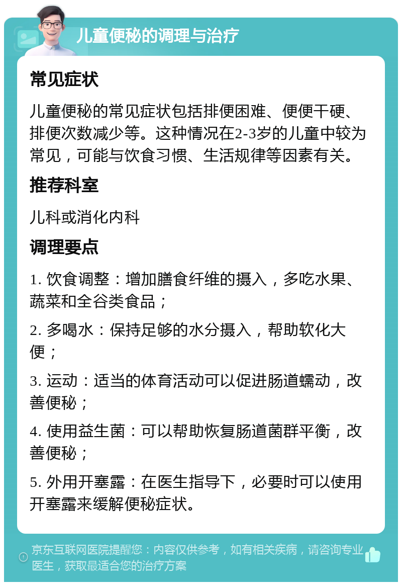 儿童便秘的调理与治疗 常见症状 儿童便秘的常见症状包括排便困难、便便干硬、排便次数减少等。这种情况在2-3岁的儿童中较为常见，可能与饮食习惯、生活规律等因素有关。 推荐科室 儿科或消化内科 调理要点 1. 饮食调整：增加膳食纤维的摄入，多吃水果、蔬菜和全谷类食品； 2. 多喝水：保持足够的水分摄入，帮助软化大便； 3. 运动：适当的体育活动可以促进肠道蠕动，改善便秘； 4. 使用益生菌：可以帮助恢复肠道菌群平衡，改善便秘； 5. 外用开塞露：在医生指导下，必要时可以使用开塞露来缓解便秘症状。