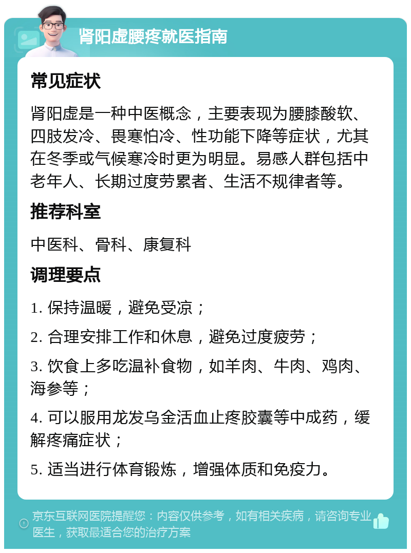 肾阳虚腰疼就医指南 常见症状 肾阳虚是一种中医概念，主要表现为腰膝酸软、四肢发冷、畏寒怕冷、性功能下降等症状，尤其在冬季或气候寒冷时更为明显。易感人群包括中老年人、长期过度劳累者、生活不规律者等。 推荐科室 中医科、骨科、康复科 调理要点 1. 保持温暖，避免受凉； 2. 合理安排工作和休息，避免过度疲劳； 3. 饮食上多吃温补食物，如羊肉、牛肉、鸡肉、海参等； 4. 可以服用龙发乌金活血止疼胶囊等中成药，缓解疼痛症状； 5. 适当进行体育锻炼，增强体质和免疫力。