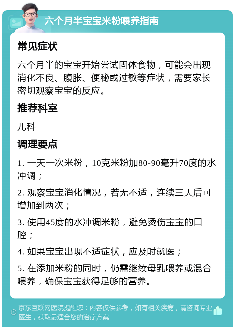 六个月半宝宝米粉喂养指南 常见症状 六个月半的宝宝开始尝试固体食物，可能会出现消化不良、腹胀、便秘或过敏等症状，需要家长密切观察宝宝的反应。 推荐科室 儿科 调理要点 1. 一天一次米粉，10克米粉加80-90毫升70度的水冲调； 2. 观察宝宝消化情况，若无不适，连续三天后可增加到两次； 3. 使用45度的水冲调米粉，避免烫伤宝宝的口腔； 4. 如果宝宝出现不适症状，应及时就医； 5. 在添加米粉的同时，仍需继续母乳喂养或混合喂养，确保宝宝获得足够的营养。