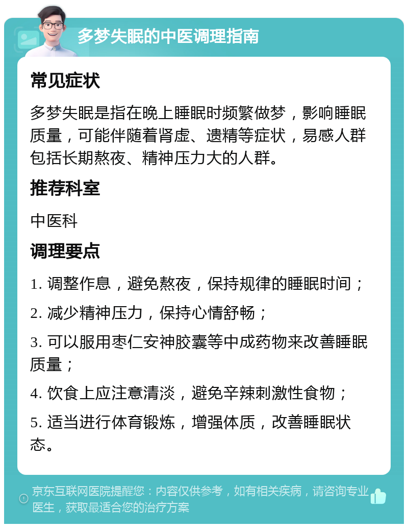 多梦失眠的中医调理指南 常见症状 多梦失眠是指在晚上睡眠时频繁做梦，影响睡眠质量，可能伴随着肾虚、遗精等症状，易感人群包括长期熬夜、精神压力大的人群。 推荐科室 中医科 调理要点 1. 调整作息，避免熬夜，保持规律的睡眠时间； 2. 减少精神压力，保持心情舒畅； 3. 可以服用枣仁安神胶囊等中成药物来改善睡眠质量； 4. 饮食上应注意清淡，避免辛辣刺激性食物； 5. 适当进行体育锻炼，增强体质，改善睡眠状态。