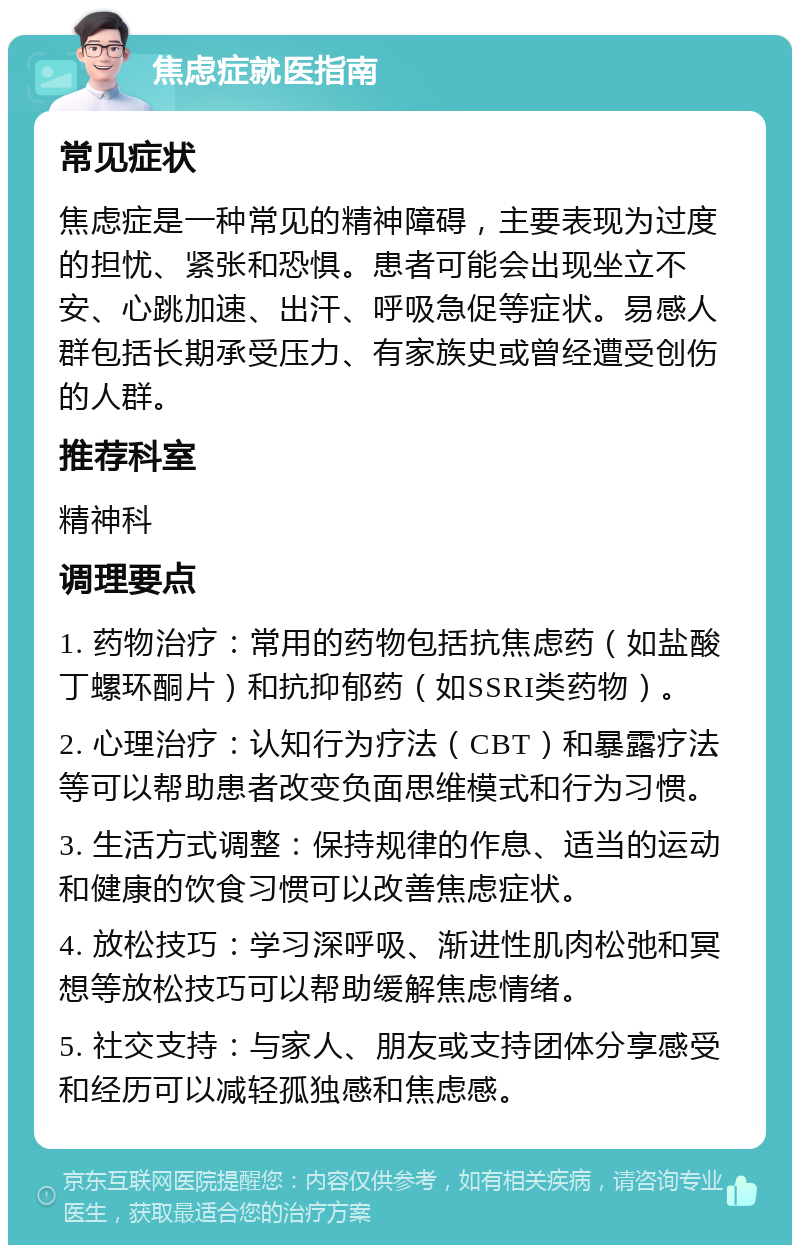 焦虑症就医指南 常见症状 焦虑症是一种常见的精神障碍，主要表现为过度的担忧、紧张和恐惧。患者可能会出现坐立不安、心跳加速、出汗、呼吸急促等症状。易感人群包括长期承受压力、有家族史或曾经遭受创伤的人群。 推荐科室 精神科 调理要点 1. 药物治疗：常用的药物包括抗焦虑药（如盐酸丁螺环酮片）和抗抑郁药（如SSRI类药物）。 2. 心理治疗：认知行为疗法（CBT）和暴露疗法等可以帮助患者改变负面思维模式和行为习惯。 3. 生活方式调整：保持规律的作息、适当的运动和健康的饮食习惯可以改善焦虑症状。 4. 放松技巧：学习深呼吸、渐进性肌肉松弛和冥想等放松技巧可以帮助缓解焦虑情绪。 5. 社交支持：与家人、朋友或支持团体分享感受和经历可以减轻孤独感和焦虑感。