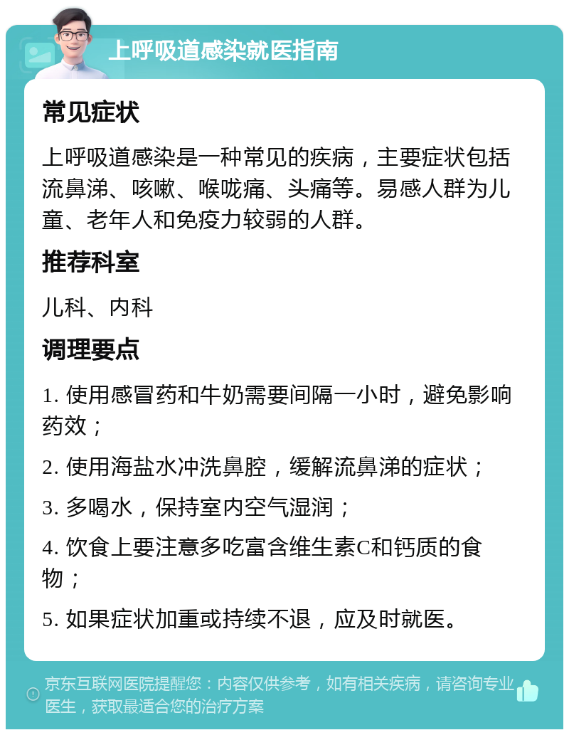 上呼吸道感染就医指南 常见症状 上呼吸道感染是一种常见的疾病，主要症状包括流鼻涕、咳嗽、喉咙痛、头痛等。易感人群为儿童、老年人和免疫力较弱的人群。 推荐科室 儿科、内科 调理要点 1. 使用感冒药和牛奶需要间隔一小时，避免影响药效； 2. 使用海盐水冲洗鼻腔，缓解流鼻涕的症状； 3. 多喝水，保持室内空气湿润； 4. 饮食上要注意多吃富含维生素C和钙质的食物； 5. 如果症状加重或持续不退，应及时就医。