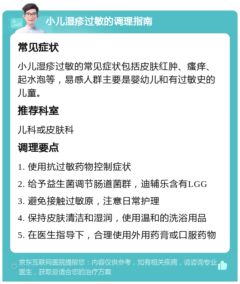 小儿湿疹过敏的调理指南 常见症状 小儿湿疹过敏的常见症状包括皮肤红肿、瘙痒、起水泡等，易感人群主要是婴幼儿和有过敏史的儿童。 推荐科室 儿科或皮肤科 调理要点 1. 使用抗过敏药物控制症状 2. 给予益生菌调节肠道菌群，迪辅乐含有LGG 3. 避免接触过敏原，注意日常护理 4. 保持皮肤清洁和湿润，使用温和的洗浴用品 5. 在医生指导下，合理使用外用药膏或口服药物