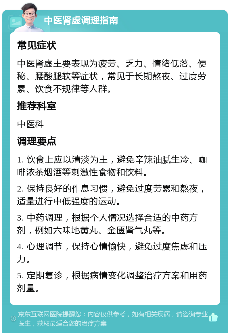 中医肾虚调理指南 常见症状 中医肾虚主要表现为疲劳、乏力、情绪低落、便秘、腰酸腿软等症状，常见于长期熬夜、过度劳累、饮食不规律等人群。 推荐科室 中医科 调理要点 1. 饮食上应以清淡为主，避免辛辣油腻生冷、咖啡浓茶烟酒等刺激性食物和饮料。 2. 保持良好的作息习惯，避免过度劳累和熬夜，适量进行中低强度的运动。 3. 中药调理，根据个人情况选择合适的中药方剂，例如六味地黄丸、金匮肾气丸等。 4. 心理调节，保持心情愉快，避免过度焦虑和压力。 5. 定期复诊，根据病情变化调整治疗方案和用药剂量。