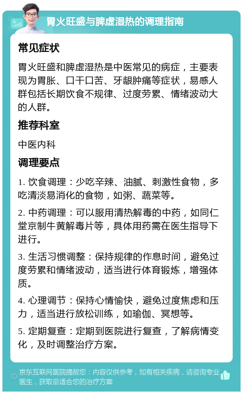 胃火旺盛与脾虚湿热的调理指南 常见症状 胃火旺盛和脾虚湿热是中医常见的病症，主要表现为胃胀、口干口苦、牙龈肿痛等症状，易感人群包括长期饮食不规律、过度劳累、情绪波动大的人群。 推荐科室 中医内科 调理要点 1. 饮食调理：少吃辛辣、油腻、刺激性食物，多吃清淡易消化的食物，如粥、蔬菜等。 2. 中药调理：可以服用清热解毒的中药，如同仁堂京制牛黄解毒片等，具体用药需在医生指导下进行。 3. 生活习惯调整：保持规律的作息时间，避免过度劳累和情绪波动，适当进行体育锻炼，增强体质。 4. 心理调节：保持心情愉快，避免过度焦虑和压力，适当进行放松训练，如瑜伽、冥想等。 5. 定期复查：定期到医院进行复查，了解病情变化，及时调整治疗方案。