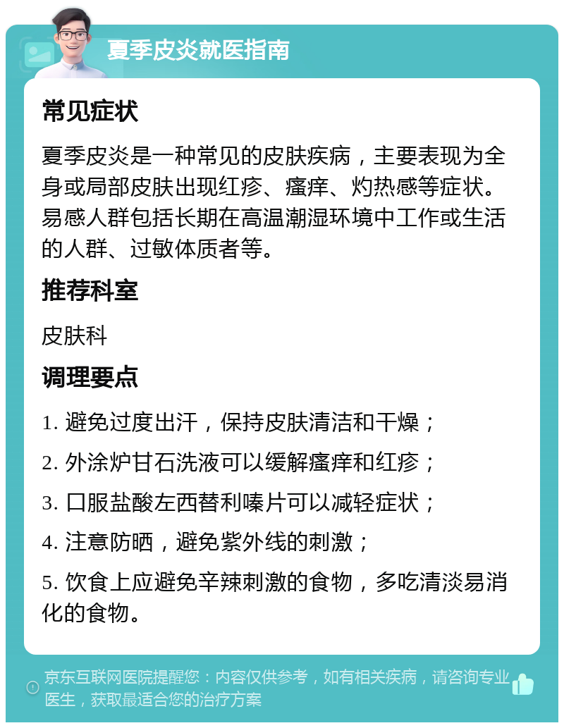 夏季皮炎就医指南 常见症状 夏季皮炎是一种常见的皮肤疾病，主要表现为全身或局部皮肤出现红疹、瘙痒、灼热感等症状。易感人群包括长期在高温潮湿环境中工作或生活的人群、过敏体质者等。 推荐科室 皮肤科 调理要点 1. 避免过度出汗，保持皮肤清洁和干燥； 2. 外涂炉甘石洗液可以缓解瘙痒和红疹； 3. 口服盐酸左西替利嗪片可以减轻症状； 4. 注意防晒，避免紫外线的刺激； 5. 饮食上应避免辛辣刺激的食物，多吃清淡易消化的食物。