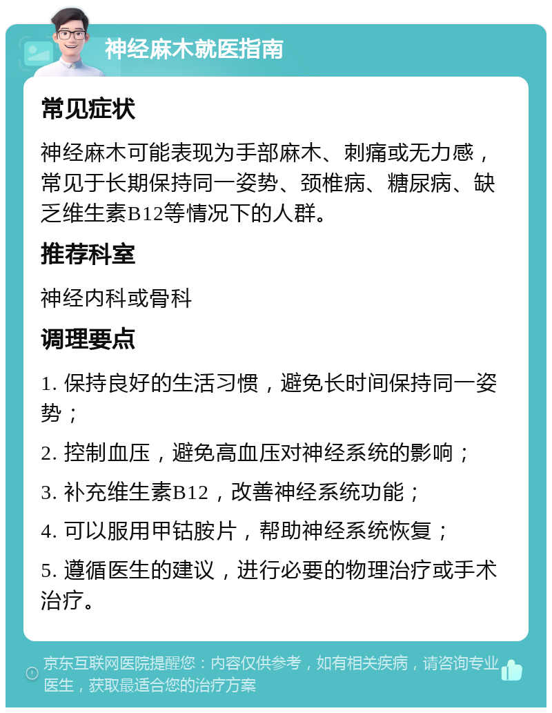 神经麻木就医指南 常见症状 神经麻木可能表现为手部麻木、刺痛或无力感，常见于长期保持同一姿势、颈椎病、糖尿病、缺乏维生素B12等情况下的人群。 推荐科室 神经内科或骨科 调理要点 1. 保持良好的生活习惯，避免长时间保持同一姿势； 2. 控制血压，避免高血压对神经系统的影响； 3. 补充维生素B12，改善神经系统功能； 4. 可以服用甲钴胺片，帮助神经系统恢复； 5. 遵循医生的建议，进行必要的物理治疗或手术治疗。