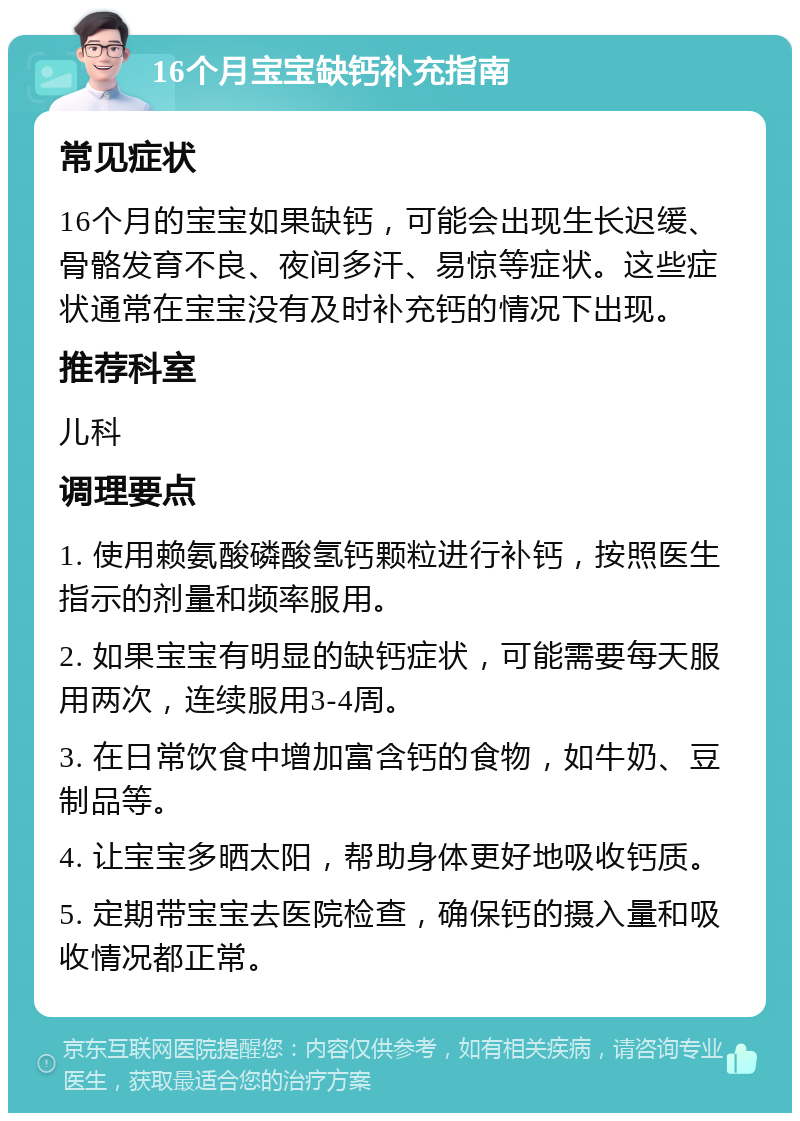 16个月宝宝缺钙补充指南 常见症状 16个月的宝宝如果缺钙，可能会出现生长迟缓、骨骼发育不良、夜间多汗、易惊等症状。这些症状通常在宝宝没有及时补充钙的情况下出现。 推荐科室 儿科 调理要点 1. 使用赖氨酸磷酸氢钙颗粒进行补钙，按照医生指示的剂量和频率服用。 2. 如果宝宝有明显的缺钙症状，可能需要每天服用两次，连续服用3-4周。 3. 在日常饮食中增加富含钙的食物，如牛奶、豆制品等。 4. 让宝宝多晒太阳，帮助身体更好地吸收钙质。 5. 定期带宝宝去医院检查，确保钙的摄入量和吸收情况都正常。