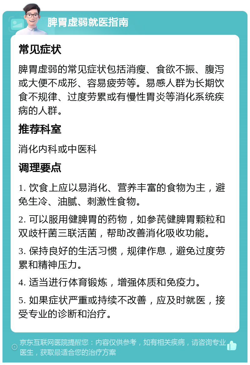 脾胃虚弱就医指南 常见症状 脾胃虚弱的常见症状包括消瘦、食欲不振、腹泻或大便不成形、容易疲劳等。易感人群为长期饮食不规律、过度劳累或有慢性胃炎等消化系统疾病的人群。 推荐科室 消化内科或中医科 调理要点 1. 饮食上应以易消化、营养丰富的食物为主，避免生冷、油腻、刺激性食物。 2. 可以服用健脾胃的药物，如参芪健脾胃颗粒和双歧杆菌三联活菌，帮助改善消化吸收功能。 3. 保持良好的生活习惯，规律作息，避免过度劳累和精神压力。 4. 适当进行体育锻炼，增强体质和免疫力。 5. 如果症状严重或持续不改善，应及时就医，接受专业的诊断和治疗。