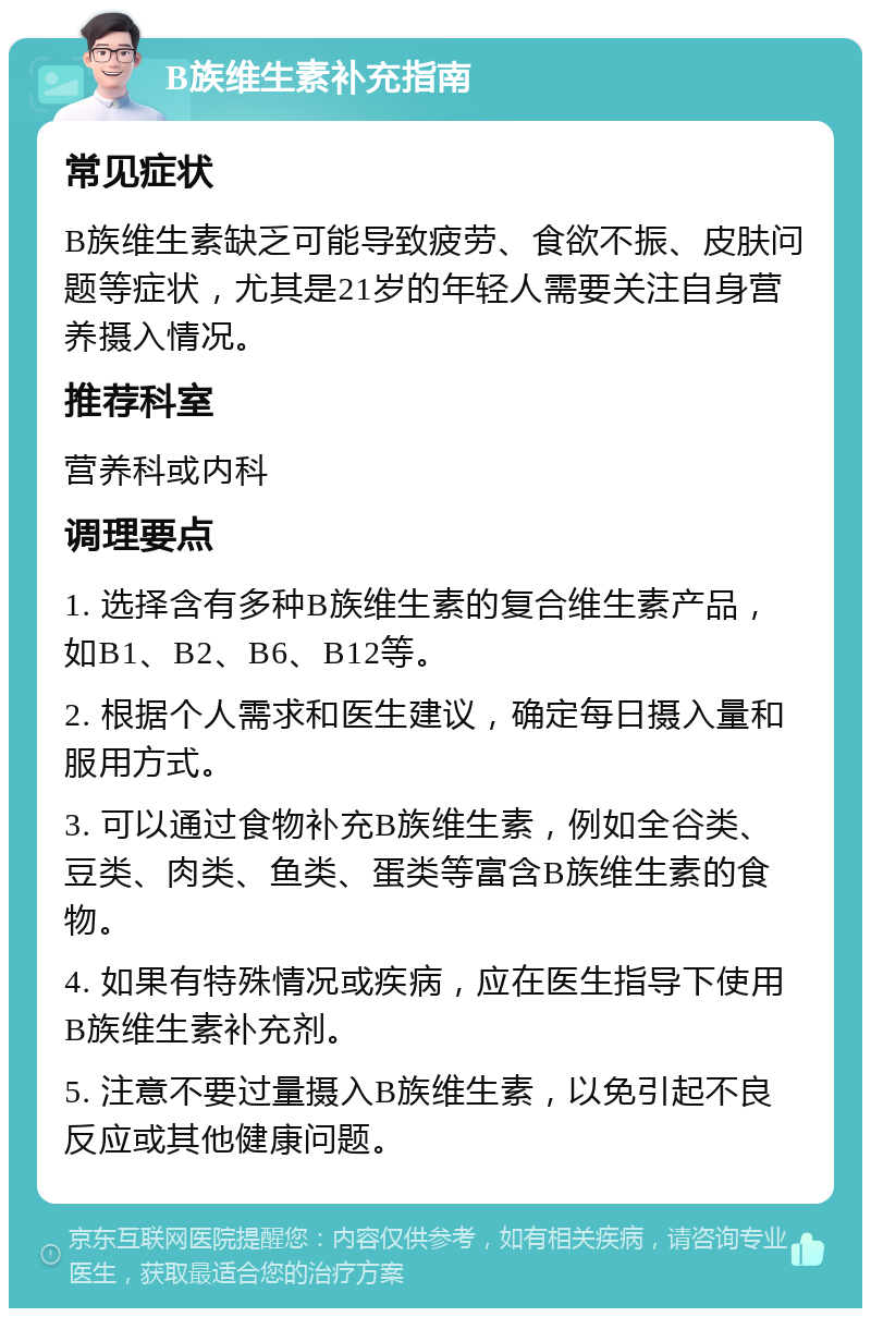 B族维生素补充指南 常见症状 B族维生素缺乏可能导致疲劳、食欲不振、皮肤问题等症状，尤其是21岁的年轻人需要关注自身营养摄入情况。 推荐科室 营养科或内科 调理要点 1. 选择含有多种B族维生素的复合维生素产品，如B1、B2、B6、B12等。 2. 根据个人需求和医生建议，确定每日摄入量和服用方式。 3. 可以通过食物补充B族维生素，例如全谷类、豆类、肉类、鱼类、蛋类等富含B族维生素的食物。 4. 如果有特殊情况或疾病，应在医生指导下使用B族维生素补充剂。 5. 注意不要过量摄入B族维生素，以免引起不良反应或其他健康问题。