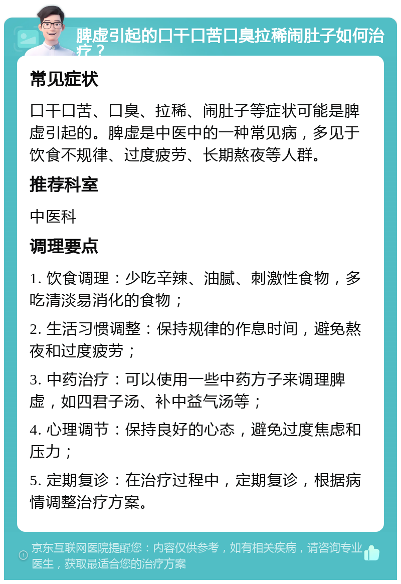 脾虚引起的口干口苦口臭拉稀闹肚子如何治疗？ 常见症状 口干口苦、口臭、拉稀、闹肚子等症状可能是脾虚引起的。脾虚是中医中的一种常见病，多见于饮食不规律、过度疲劳、长期熬夜等人群。 推荐科室 中医科 调理要点 1. 饮食调理：少吃辛辣、油腻、刺激性食物，多吃清淡易消化的食物； 2. 生活习惯调整：保持规律的作息时间，避免熬夜和过度疲劳； 3. 中药治疗：可以使用一些中药方子来调理脾虚，如四君子汤、补中益气汤等； 4. 心理调节：保持良好的心态，避免过度焦虑和压力； 5. 定期复诊：在治疗过程中，定期复诊，根据病情调整治疗方案。