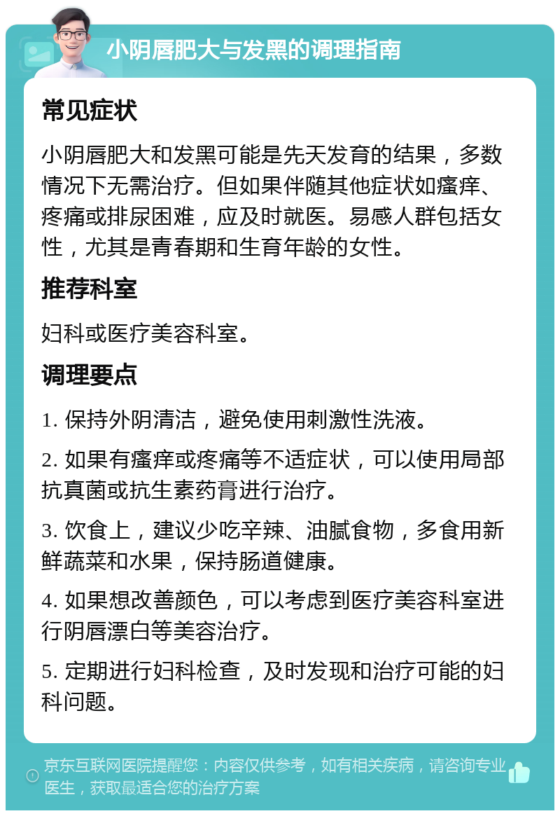 小阴唇肥大与发黑的调理指南 常见症状 小阴唇肥大和发黑可能是先天发育的结果，多数情况下无需治疗。但如果伴随其他症状如瘙痒、疼痛或排尿困难，应及时就医。易感人群包括女性，尤其是青春期和生育年龄的女性。 推荐科室 妇科或医疗美容科室。 调理要点 1. 保持外阴清洁，避免使用刺激性洗液。 2. 如果有瘙痒或疼痛等不适症状，可以使用局部抗真菌或抗生素药膏进行治疗。 3. 饮食上，建议少吃辛辣、油腻食物，多食用新鲜蔬菜和水果，保持肠道健康。 4. 如果想改善颜色，可以考虑到医疗美容科室进行阴唇漂白等美容治疗。 5. 定期进行妇科检查，及时发现和治疗可能的妇科问题。