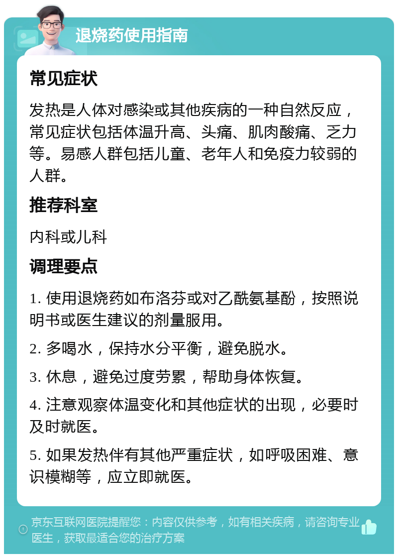 退烧药使用指南 常见症状 发热是人体对感染或其他疾病的一种自然反应，常见症状包括体温升高、头痛、肌肉酸痛、乏力等。易感人群包括儿童、老年人和免疫力较弱的人群。 推荐科室 内科或儿科 调理要点 1. 使用退烧药如布洛芬或对乙酰氨基酚，按照说明书或医生建议的剂量服用。 2. 多喝水，保持水分平衡，避免脱水。 3. 休息，避免过度劳累，帮助身体恢复。 4. 注意观察体温变化和其他症状的出现，必要时及时就医。 5. 如果发热伴有其他严重症状，如呼吸困难、意识模糊等，应立即就医。