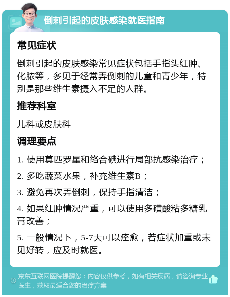 倒刺引起的皮肤感染就医指南 常见症状 倒刺引起的皮肤感染常见症状包括手指头红肿、化脓等，多见于经常弄倒刺的儿童和青少年，特别是那些维生素摄入不足的人群。 推荐科室 儿科或皮肤科 调理要点 1. 使用莫匹罗星和络合碘进行局部抗感染治疗； 2. 多吃蔬菜水果，补充维生素B； 3. 避免再次弄倒刺，保持手指清洁； 4. 如果红肿情况严重，可以使用多磺酸粘多糖乳膏改善； 5. 一般情况下，5-7天可以痊愈，若症状加重或未见好转，应及时就医。