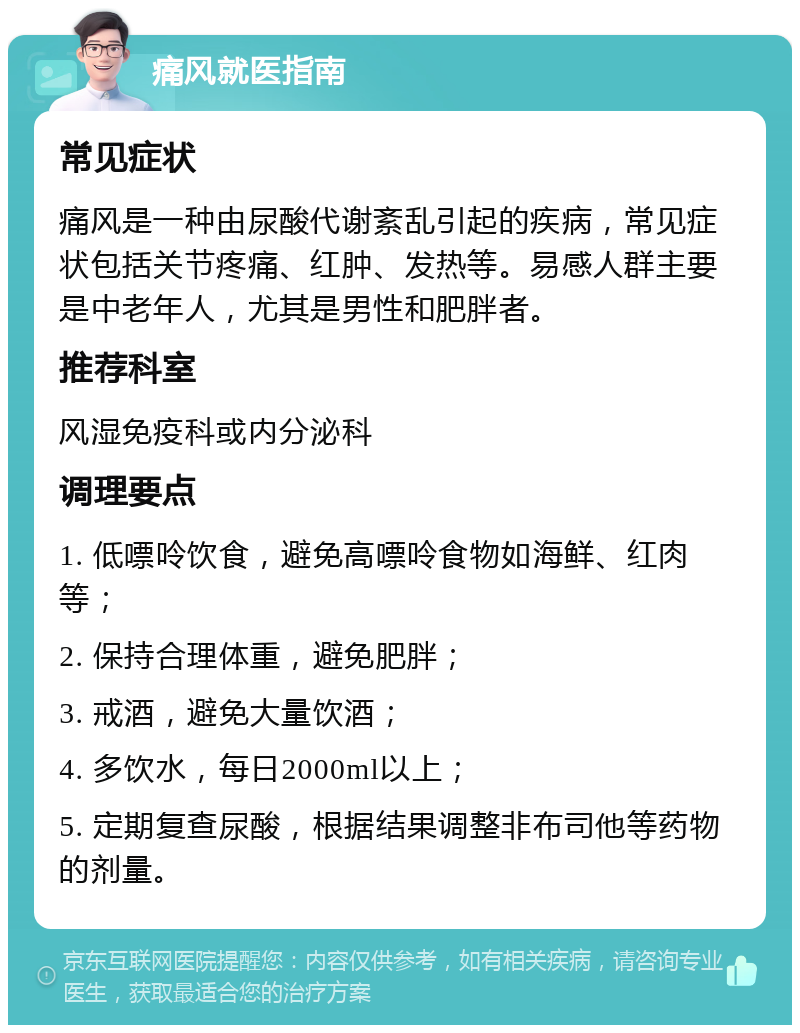 痛风就医指南 常见症状 痛风是一种由尿酸代谢紊乱引起的疾病，常见症状包括关节疼痛、红肿、发热等。易感人群主要是中老年人，尤其是男性和肥胖者。 推荐科室 风湿免疫科或内分泌科 调理要点 1. 低嘌呤饮食，避免高嘌呤食物如海鲜、红肉等； 2. 保持合理体重，避免肥胖； 3. 戒酒，避免大量饮酒； 4. 多饮水，每日2000ml以上； 5. 定期复查尿酸，根据结果调整非布司他等药物的剂量。