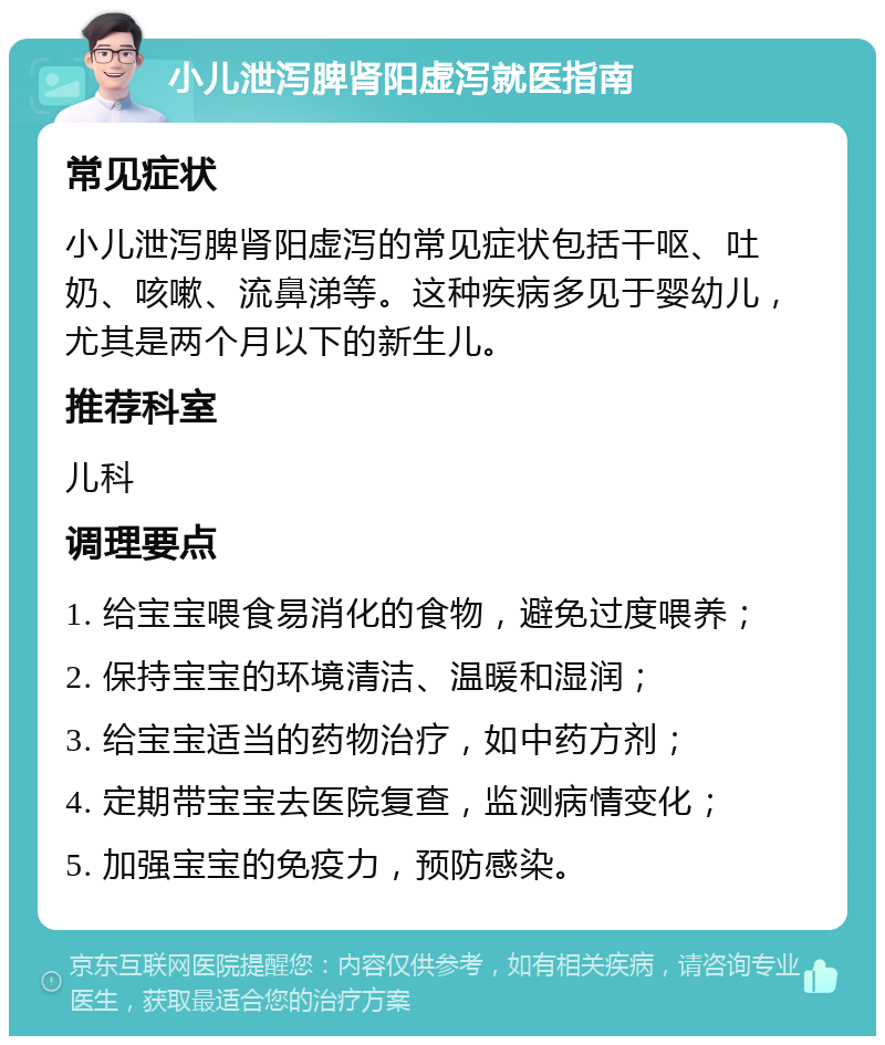 小儿泄泻脾肾阳虚泻就医指南 常见症状 小儿泄泻脾肾阳虚泻的常见症状包括干呕、吐奶、咳嗽、流鼻涕等。这种疾病多见于婴幼儿，尤其是两个月以下的新生儿。 推荐科室 儿科 调理要点 1. 给宝宝喂食易消化的食物，避免过度喂养； 2. 保持宝宝的环境清洁、温暖和湿润； 3. 给宝宝适当的药物治疗，如中药方剂； 4. 定期带宝宝去医院复查，监测病情变化； 5. 加强宝宝的免疫力，预防感染。