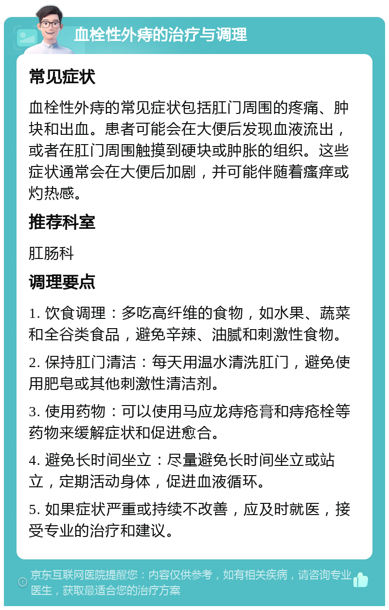 血栓性外痔的治疗与调理 常见症状 血栓性外痔的常见症状包括肛门周围的疼痛、肿块和出血。患者可能会在大便后发现血液流出，或者在肛门周围触摸到硬块或肿胀的组织。这些症状通常会在大便后加剧，并可能伴随着瘙痒或灼热感。 推荐科室 肛肠科 调理要点 1. 饮食调理：多吃高纤维的食物，如水果、蔬菜和全谷类食品，避免辛辣、油腻和刺激性食物。 2. 保持肛门清洁：每天用温水清洗肛门，避免使用肥皂或其他刺激性清洁剂。 3. 使用药物：可以使用马应龙痔疮膏和痔疮栓等药物来缓解症状和促进愈合。 4. 避免长时间坐立：尽量避免长时间坐立或站立，定期活动身体，促进血液循环。 5. 如果症状严重或持续不改善，应及时就医，接受专业的治疗和建议。