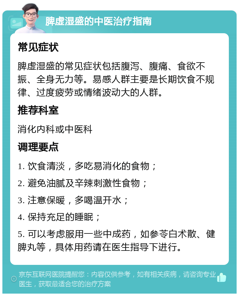 脾虚湿盛的中医治疗指南 常见症状 脾虚湿盛的常见症状包括腹泻、腹痛、食欲不振、全身无力等。易感人群主要是长期饮食不规律、过度疲劳或情绪波动大的人群。 推荐科室 消化内科或中医科 调理要点 1. 饮食清淡，多吃易消化的食物； 2. 避免油腻及辛辣刺激性食物； 3. 注意保暖，多喝温开水； 4. 保持充足的睡眠； 5. 可以考虑服用一些中成药，如参苓白术散、健脾丸等，具体用药请在医生指导下进行。