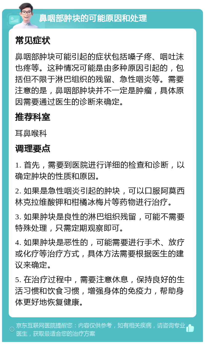 鼻咽部肿块的可能原因和处理 常见症状 鼻咽部肿块可能引起的症状包括嗓子疼、咽吐沫也疼等。这种情况可能是由多种原因引起的，包括但不限于淋巴组织的残留、急性咽炎等。需要注意的是，鼻咽部肿块并不一定是肿瘤，具体原因需要通过医生的诊断来确定。 推荐科室 耳鼻喉科 调理要点 1. 首先，需要到医院进行详细的检查和诊断，以确定肿块的性质和原因。 2. 如果是急性咽炎引起的肿块，可以口服阿莫西林克拉维酸钾和柑橘冰梅片等药物进行治疗。 3. 如果肿块是良性的淋巴组织残留，可能不需要特殊处理，只需定期观察即可。 4. 如果肿块是恶性的，可能需要进行手术、放疗或化疗等治疗方式，具体方法需要根据医生的建议来确定。 5. 在治疗过程中，需要注意休息，保持良好的生活习惯和饮食习惯，增强身体的免疫力，帮助身体更好地恢复健康。