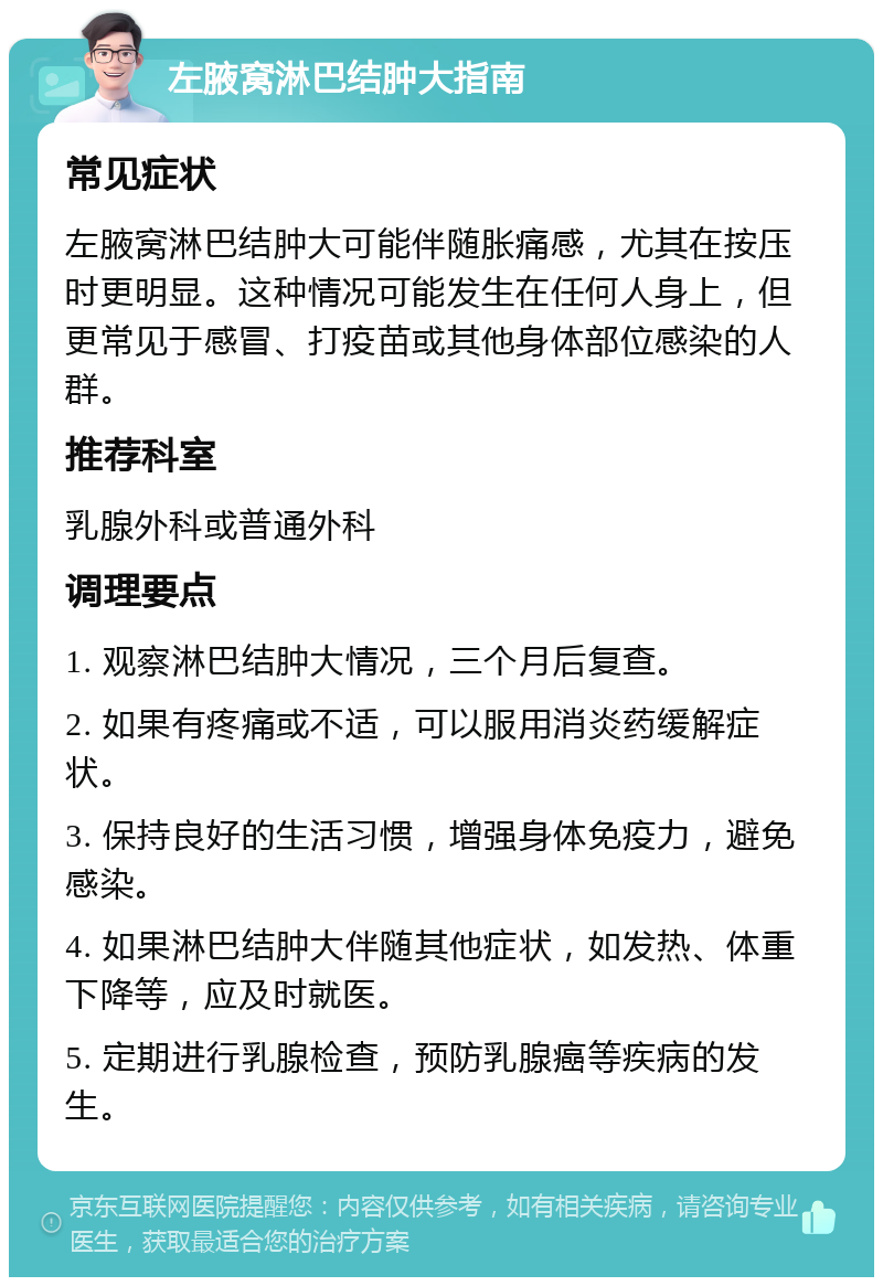 左腋窝淋巴结肿大指南 常见症状 左腋窝淋巴结肿大可能伴随胀痛感，尤其在按压时更明显。这种情况可能发生在任何人身上，但更常见于感冒、打疫苗或其他身体部位感染的人群。 推荐科室 乳腺外科或普通外科 调理要点 1. 观察淋巴结肿大情况，三个月后复查。 2. 如果有疼痛或不适，可以服用消炎药缓解症状。 3. 保持良好的生活习惯，增强身体免疫力，避免感染。 4. 如果淋巴结肿大伴随其他症状，如发热、体重下降等，应及时就医。 5. 定期进行乳腺检查，预防乳腺癌等疾病的发生。