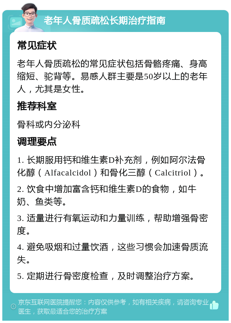 老年人骨质疏松长期治疗指南 常见症状 老年人骨质疏松的常见症状包括骨骼疼痛、身高缩短、驼背等。易感人群主要是50岁以上的老年人，尤其是女性。 推荐科室 骨科或内分泌科 调理要点 1. 长期服用钙和维生素D补充剂，例如阿尔法骨化醇（Alfacalcidol）和骨化三醇（Calcitriol）。 2. 饮食中增加富含钙和维生素D的食物，如牛奶、鱼类等。 3. 适量进行有氧运动和力量训练，帮助增强骨密度。 4. 避免吸烟和过量饮酒，这些习惯会加速骨质流失。 5. 定期进行骨密度检查，及时调整治疗方案。