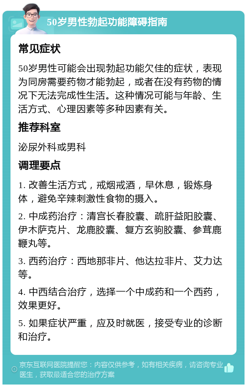 50岁男性勃起功能障碍指南 常见症状 50岁男性可能会出现勃起功能欠佳的症状，表现为同房需要药物才能勃起，或者在没有药物的情况下无法完成性生活。这种情况可能与年龄、生活方式、心理因素等多种因素有关。 推荐科室 泌尿外科或男科 调理要点 1. 改善生活方式，戒烟戒酒，早休息，锻炼身体，避免辛辣刺激性食物的摄入。 2. 中成药治疗：清宫长春胶囊、疏肝益阳胶囊、伊木萨克片、龙鹿胶囊、复方玄驹胶囊、参茸鹿鞭丸等。 3. 西药治疗：西地那非片、他达拉非片、艾力达等。 4. 中西结合治疗，选择一个中成药和一个西药，效果更好。 5. 如果症状严重，应及时就医，接受专业的诊断和治疗。