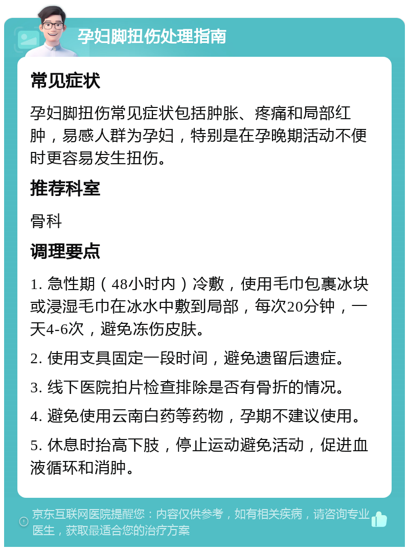 孕妇脚扭伤处理指南 常见症状 孕妇脚扭伤常见症状包括肿胀、疼痛和局部红肿，易感人群为孕妇，特别是在孕晚期活动不便时更容易发生扭伤。 推荐科室 骨科 调理要点 1. 急性期（48小时内）冷敷，使用毛巾包裹冰块或浸湿毛巾在冰水中敷到局部，每次20分钟，一天4-6次，避免冻伤皮肤。 2. 使用支具固定一段时间，避免遗留后遗症。 3. 线下医院拍片检查排除是否有骨折的情况。 4. 避免使用云南白药等药物，孕期不建议使用。 5. 休息时抬高下肢，停止运动避免活动，促进血液循环和消肿。