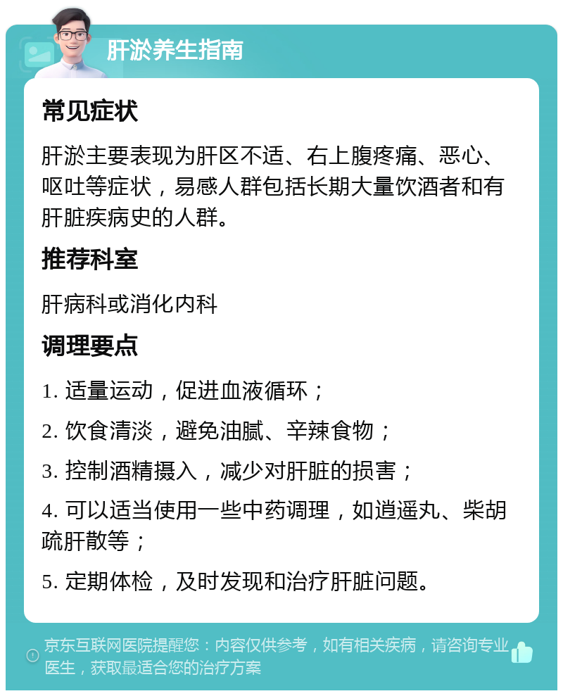 肝淤养生指南 常见症状 肝淤主要表现为肝区不适、右上腹疼痛、恶心、呕吐等症状，易感人群包括长期大量饮酒者和有肝脏疾病史的人群。 推荐科室 肝病科或消化内科 调理要点 1. 适量运动，促进血液循环； 2. 饮食清淡，避免油腻、辛辣食物； 3. 控制酒精摄入，减少对肝脏的损害； 4. 可以适当使用一些中药调理，如逍遥丸、柴胡疏肝散等； 5. 定期体检，及时发现和治疗肝脏问题。