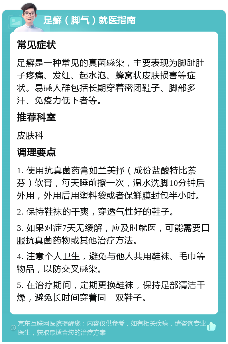 足癣（脚气）就医指南 常见症状 足癣是一种常见的真菌感染，主要表现为脚趾肚子疼痛、发红、起水泡、蜂窝状皮肤损害等症状。易感人群包括长期穿着密闭鞋子、脚部多汗、免疫力低下者等。 推荐科室 皮肤科 调理要点 1. 使用抗真菌药膏如兰美抒（成份盐酸特比萘芬）软膏，每天睡前擦一次，温水洗脚10分钟后外用，外用后用塑料袋或者保鲜膜封包半小时。 2. 保持鞋袜的干爽，穿透气性好的鞋子。 3. 如果对症7天无缓解，应及时就医，可能需要口服抗真菌药物或其他治疗方法。 4. 注意个人卫生，避免与他人共用鞋袜、毛巾等物品，以防交叉感染。 5. 在治疗期间，定期更换鞋袜，保持足部清洁干燥，避免长时间穿着同一双鞋子。