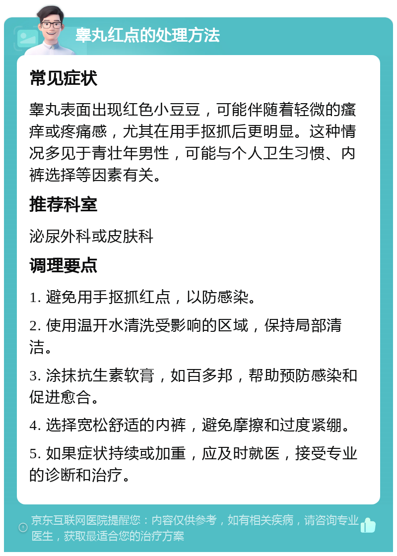 睾丸红点的处理方法 常见症状 睾丸表面出现红色小豆豆，可能伴随着轻微的瘙痒或疼痛感，尤其在用手抠抓后更明显。这种情况多见于青壮年男性，可能与个人卫生习惯、内裤选择等因素有关。 推荐科室 泌尿外科或皮肤科 调理要点 1. 避免用手抠抓红点，以防感染。 2. 使用温开水清洗受影响的区域，保持局部清洁。 3. 涂抹抗生素软膏，如百多邦，帮助预防感染和促进愈合。 4. 选择宽松舒适的内裤，避免摩擦和过度紧绷。 5. 如果症状持续或加重，应及时就医，接受专业的诊断和治疗。