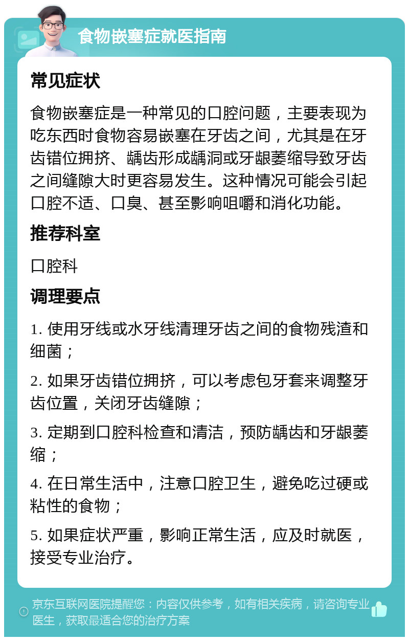 食物嵌塞症就医指南 常见症状 食物嵌塞症是一种常见的口腔问题，主要表现为吃东西时食物容易嵌塞在牙齿之间，尤其是在牙齿错位拥挤、龋齿形成龋洞或牙龈萎缩导致牙齿之间缝隙大时更容易发生。这种情况可能会引起口腔不适、口臭、甚至影响咀嚼和消化功能。 推荐科室 口腔科 调理要点 1. 使用牙线或水牙线清理牙齿之间的食物残渣和细菌； 2. 如果牙齿错位拥挤，可以考虑包牙套来调整牙齿位置，关闭牙齿缝隙； 3. 定期到口腔科检查和清洁，预防龋齿和牙龈萎缩； 4. 在日常生活中，注意口腔卫生，避免吃过硬或粘性的食物； 5. 如果症状严重，影响正常生活，应及时就医，接受专业治疗。