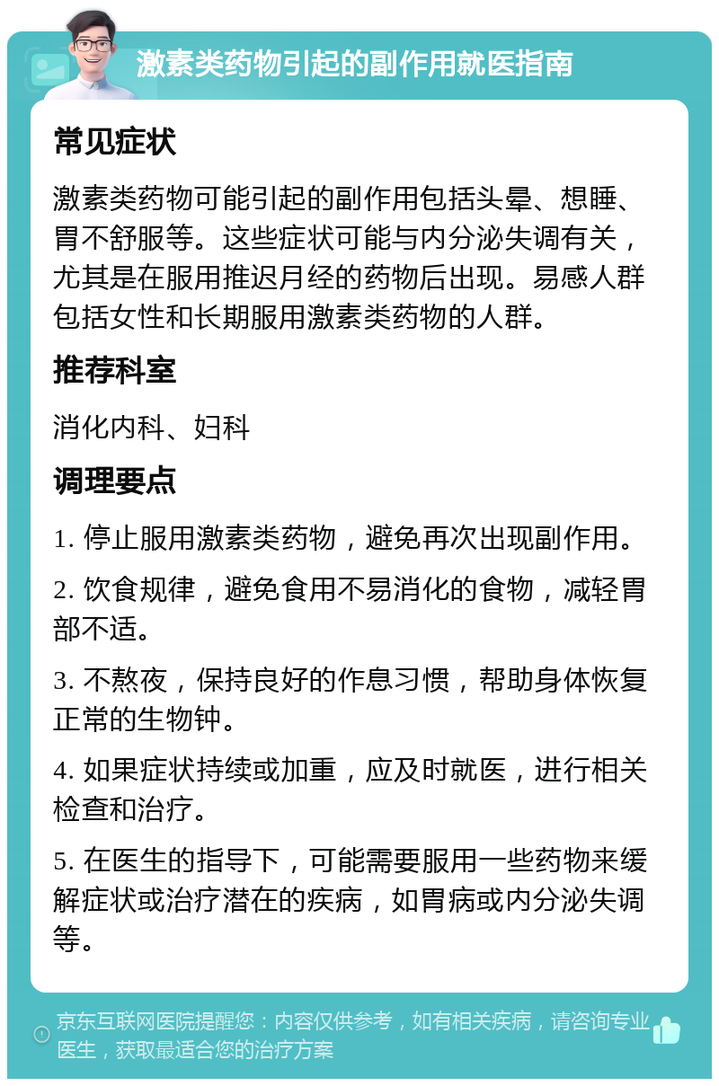 激素类药物引起的副作用就医指南 常见症状 激素类药物可能引起的副作用包括头晕、想睡、胃不舒服等。这些症状可能与内分泌失调有关，尤其是在服用推迟月经的药物后出现。易感人群包括女性和长期服用激素类药物的人群。 推荐科室 消化内科、妇科 调理要点 1. 停止服用激素类药物，避免再次出现副作用。 2. 饮食规律，避免食用不易消化的食物，减轻胃部不适。 3. 不熬夜，保持良好的作息习惯，帮助身体恢复正常的生物钟。 4. 如果症状持续或加重，应及时就医，进行相关检查和治疗。 5. 在医生的指导下，可能需要服用一些药物来缓解症状或治疗潜在的疾病，如胃病或内分泌失调等。