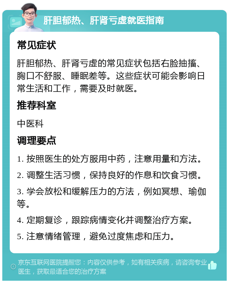 肝胆郁热、肝肾亏虚就医指南 常见症状 肝胆郁热、肝肾亏虚的常见症状包括右脸抽搐、胸口不舒服、睡眠差等。这些症状可能会影响日常生活和工作，需要及时就医。 推荐科室 中医科 调理要点 1. 按照医生的处方服用中药，注意用量和方法。 2. 调整生活习惯，保持良好的作息和饮食习惯。 3. 学会放松和缓解压力的方法，例如冥想、瑜伽等。 4. 定期复诊，跟踪病情变化并调整治疗方案。 5. 注意情绪管理，避免过度焦虑和压力。