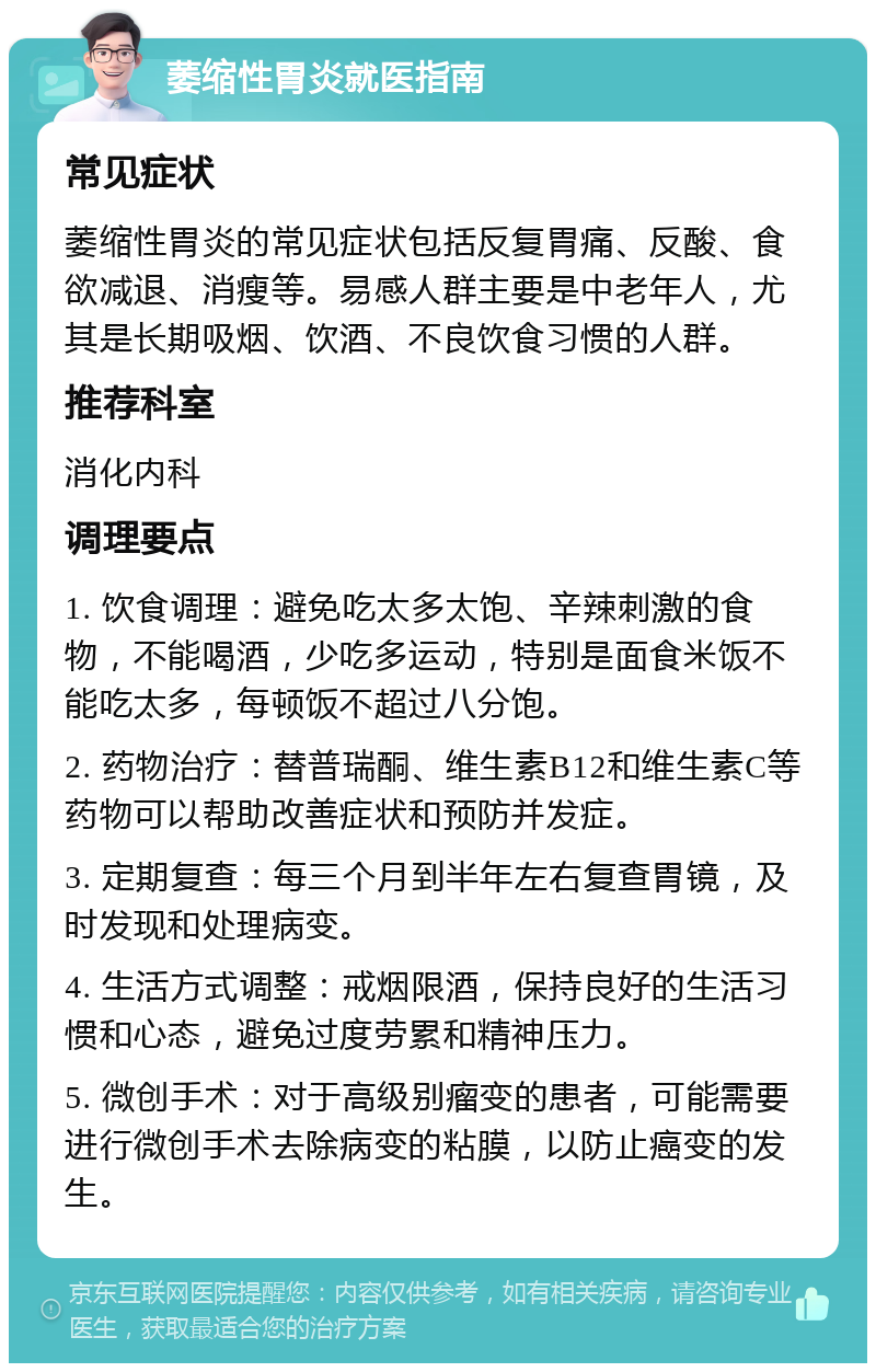 萎缩性胃炎就医指南 常见症状 萎缩性胃炎的常见症状包括反复胃痛、反酸、食欲减退、消瘦等。易感人群主要是中老年人，尤其是长期吸烟、饮酒、不良饮食习惯的人群。 推荐科室 消化内科 调理要点 1. 饮食调理：避免吃太多太饱、辛辣刺激的食物，不能喝酒，少吃多运动，特别是面食米饭不能吃太多，每顿饭不超过八分饱。 2. 药物治疗：替普瑞酮、维生素B12和维生素C等药物可以帮助改善症状和预防并发症。 3. 定期复查：每三个月到半年左右复查胃镜，及时发现和处理病变。 4. 生活方式调整：戒烟限酒，保持良好的生活习惯和心态，避免过度劳累和精神压力。 5. 微创手术：对于高级别瘤变的患者，可能需要进行微创手术去除病变的粘膜，以防止癌变的发生。